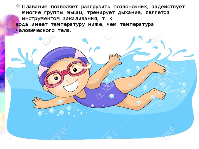 Плавание  позволяет  разгрузить  позвоночник,  задействует  многие  группы  мышц,  тренирует  дыхание,  является  инструментом  закаливания,  т.  к.  вода  имеет  температуру  ниже,  чем  температура  человеческого  тела. 