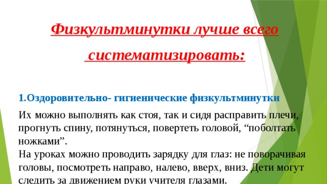 Физкультминутки лучше всего  систематизировать: 1.Оздоровительно- гигиенические физкультминутки Их можно выполнять как стоя, так и сидя расправить плечи, прогнуть спину, потянуться, повертеть головой, “поболтать ножками”.  На уроках можно проводить зарядку для глаз: не поворачивая головы, посмотреть направо, налево, вверх, вниз. Дети могут следить за движением руки учителя глазами. 2.Танцевальные физкультминутки Они выполняются обычно под музыку популярных детских песен. Все движения произвольны, танцуют, кто как умеет. Они выполняются под музыку, но отличаются более четким исполнением элементов. 