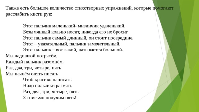 Также есть большое количество стихотворных упражнений, которые помогают расслабить кисти рук:   Этот пальчик маленький- мизинчик удаленький.  Безымянный кольцо носит, никогда его не бросит.  Этот пальчик самый длинный, он стоит посередине.  Этот – указательный, пальчик замечательный.  Этот пальчик – вот какой, называется большой.  Мы ладошкой потрясём,  Каждый пальчик разомнём.  Раз, два, три, четыре, пять  Мы начнём опять писать.  Чтоб красиво написать  Надо пальчики размять  Раз, два, три, четыре, пять  За письмо получим пять! 