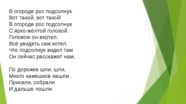 В огороде рос подсолнух  Вот такой, вот такой!  В огороде рос подсолнух  С ярко-жёлтой головой.  Головою он вертел,  Всё увидеть сам хотел.  Что подсолнух видел там  Он сейчас расскажет нам. По дорожке шли, шли,  Много камешков нашли.  Присели, собрали  И дальше пошли. 