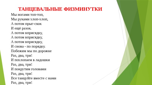 ТАНЦЕВАЛЬНЫЕ ФИЗМИНУТКИ Мы ногами топ-топ,  Мы руками хлоп-хлоп,  А потом прыг-скок  И ещё разок.  А потом вприсядку,  А потом вприсядку,  А потом вприсядку,  И снова - по порядку.  Побежим мы по дорожке  Раз, два, три!  И похлопаем в ладошки  Раз, два, три!  И покрутим головами  Раз, два, три!  Все танцуйте вместе с нами  Раз, два, три! 