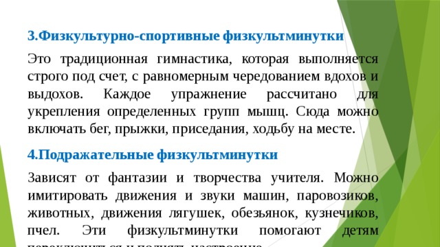 3.Физкультурно-спортивные физкультминутки Это традиционная гимнастика, которая выполняется строго под счет, с равномерным чередованием вдохов и выдохов. Каждое упражнение рассчитано для укрепления определенных групп мышц. Сюда можно включать бег, прыжки, приседания, ходьбу на месте. 4.Подражательные физкультминутки Зависят от фантазии и творчества учителя. Можно имитировать движения и звуки машин, паровозиков, животных, движения лягушек, обезьянок, кузнечиков, пчел. Эти физкультминутки помогают детям переключиться и поднять настроение. 6.Двигательно-речевые физкультминутки Дети коллективно читают небольшие веселые стихи и одновременно выполняют различные движения, как бы, инсценируя их. 