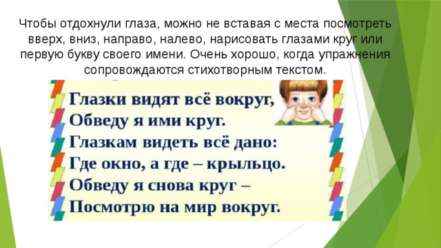 Чтобы отдохнули глаза, можно не вставая с места посмотреть вверх, вниз, направо, налево, нарисовать глазами круг или первую букву своего имени. Очень хорошо, когда упражнения сопровождаются стихотворным текстом.   