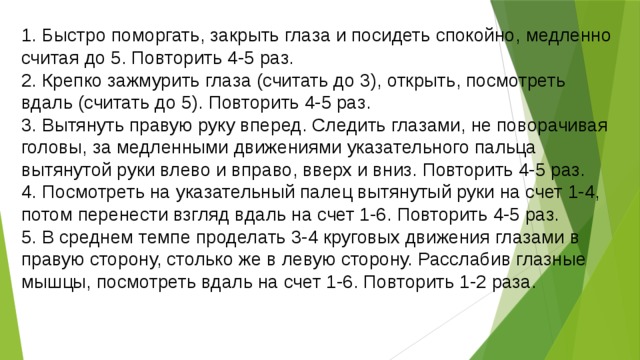 1. Быстро поморгать, закрыть глаза и посидеть спокойно, медленно считая до 5. Повторить 4-5 раз. 2. Крепко зажмурить глаза (считать до 3), открыть, посмотреть вдаль (считать до 5). Повторить 4-5 раз. 3. Вытянуть правую руку вперед. Следить глазами, не поворачивая головы, за медленными движениями указательного пальца вытянутой руки влево и вправо, вверх и вниз. Повторить 4-5 раз. 4. Посмотреть на указательный палец вытянутый руки на счет 1-4, потом перенести взгляд вдаль на счет 1-6. Повторить 4-5 раз. 5. В среднем темпе проделать 3-4 круговых движения глазами в правую сторону, столько же в левую сторону. Расслабив глазные мышцы, посмотреть вдаль на счет 1-6. Повторить 1-2 раза. 