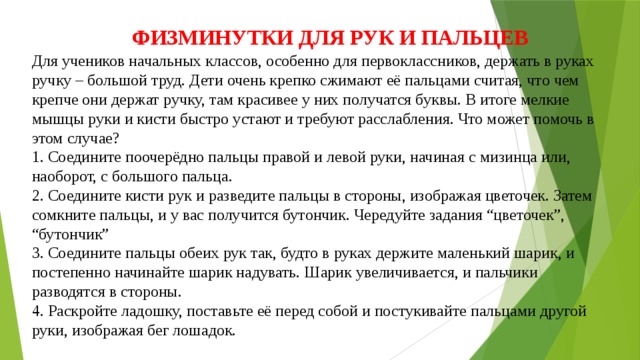 ФИЗМИНУТКИ ДЛЯ РУК И ПАЛЬЦЕВ Для учеников начальных классов, особенно для первоклассников, держать в руках ручку – большой труд. Дети очень крепко сжимают её пальцами считая, что чем крепче они держат ручку, там красивее у них получатся буквы. В итоге мелкие мышцы руки и кисти быстро устают и требуют расслабления. Что может помочь в этом случае?  1. Соедините поочерёдно пальцы правой и левой руки, начиная с мизинца или, наоборот, с большого пальца.  2. Соедините кисти рук и разведите пальцы в стороны, изображая цветочек. Затем сомкните пальцы, и у вас получится бутончик. Чередуйте задания “цветочек”, “бутончик”  3. Соедините пальцы обеих рук так, будто в руках держите маленький шарик, и постепенно начинайте шарик надувать. Шарик увеличивается, и пальчики разводятся в стороны.  4. Раскройте ладошку, поставьте её перед собой и постукивайте пальцами другой руки, изображая бег лошадок.   