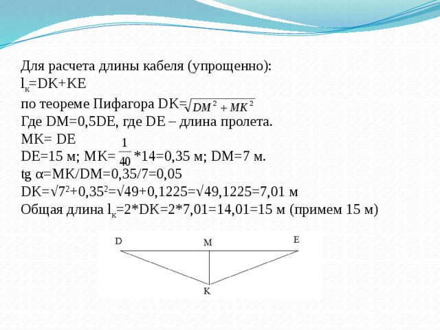 Для расчета длины кабеля (упрощенно):  l к =DK+KE  по теореме Пифагора DK=  Где DM=0,5DE, где DE – длина пролета.  MK= DE  DE=15 м; MK= *14=0,35 м; DM=7 м.  tg α=MK/DM=0,35/7=0,05  DK=√7 2 +0,35 2 =√49+0,1225=√49,1225=7,01 м  Общая длина l к =2*DK=2*7,01=14,01=15 м (примем 15 м)   