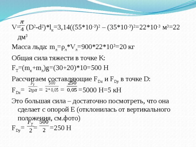 V= (D 2 -d 2 )*l к =3,14((55*10 -3 ) 2 – (35*10 -3 ) 2 =22*10 -3 м 3 =22 дм 3 Масса льда: m л =ρ л *V л =900*22*10 3 =20 кг Общая сила тяжести в точке K: F T =(m к +m л )g=(30+20)*10=500 Н Рассчитаем составляющие F Dx и F Dy в точке D: F Dx = = = =5000 Н=5 кН Это большая сила – достаточно посмотреть, что она сделает с опорой E (отклонилась от вертикального положения, см.фото) F Dy = = =250 Н 