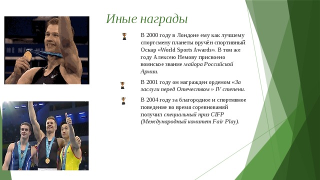 Иные награды В 2000 году в Лондоне ему как лучшему спортсмену планеты вручён спортивный Оскар «World Sports Awards». В том же году Алексею Немову присвоено воинское звание  майора Российской Армии. В 2001 году он награжден орденом « За заслуги перед Отечеством » IV степени . В 2004 году за благородное и спортивное поведение во время соревнований получил специальный приз CIFP (Международный комитет Fair Play).  