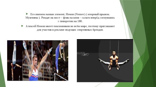 Его именем назван элемент, Немов (Nemov) ( опорный прыжок. Мужчины ). Рондат на мост – фляк на коня – сальто вперёд согнувшись с поворотом на 180. Алексей Немов имеет поклонников во всём мире, поэтому приглашают для участия в рекламе ведущих спортивных брендов.  