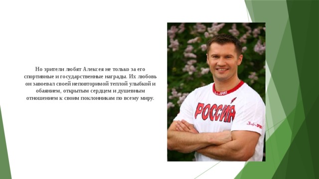 Но зрители любят Алексея не только за его спортивные и государственные награды. Их любовь он завоевал своей неповторимой теплой улыбкой и обаянием, открытым сердцем и душевным отношением к своим поклонникам по всему миру.     