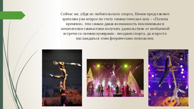Сейчас же, уйдя из любительского спорта, Немов представляет зрителям уже второе по счету гимнастическое шоу - «Полеты времени», тем самым давая возможность поклонникам и почитателям гимнастики получать удовольствие от необычной встречи со своими кумирами - звездами спорта, да и просто наслаждаться этим феерическим спектаклем.  