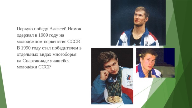 Первую победу Алексей Немов одержал в 1989 году на молодёжном первенстве СССР. В 1990 году стал победителем в отдельных видах многоборья на Спартакиаде учащейся молодёжи СССР  