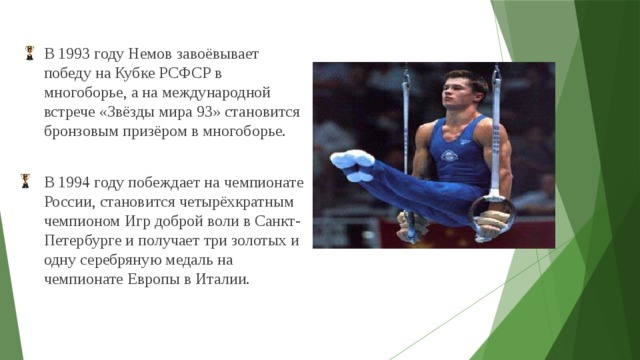В 1993 году Немов завоёвывает победу на Кубке РСФСР в многоборье, а на международной встрече «Звёзды мира 93» становится бронзовым призёром в многоборье. В 1994 году побеждает на чемпионате России, становится четырёхкратным чемпионом Игр доброй воли в Санкт-Петербурге и получает три золотых и одну серебряную медаль на чемпионате Европы в Италии.  