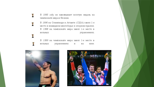 В 1995 году он завоёвывает золотую медаль на чемпионате мира в Японии. В 1996 на Олимпиаде в Атланте (США) занял 1-е место в командном многоборье и опорном прыжке.  В 1998 на чемпионате мира занял 1-е место в вольных упражнениях.   В 1999 на чемпионате мира занял 1-е место в вольных упражнениях и на коне.    