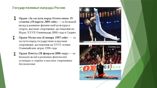 Государственные награды России   Орден «За заслуги перед Отечеством» IV степени ( 19 апреля 2001 года ) — за большой вклад в развитие физической культуры и спорта, высокие спортивные достижения на Играх XXVII Олимпиады 2000 года в Сиднее Орден Мужества  (6 января 1997 года )  — за заслуги перед государством и высокие спортивные достижения на XXVI летних Олимпийских играх 1996 года Орден Почёта (18 февраля 2006 года ) —  за большой вклад в развитие физической культуры и спорта и высокие спортивные достижения  