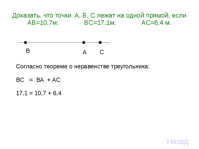 Доказать, что точки A, B, C лежат на одной прямой, если  AB=10,7м;    BC=17,1м;   AC=6,4 м. B C A Согласно теореме о неравенстве треугольника: BC = BA + AC 17,1 = 10,7 + 6,4 Назад 
