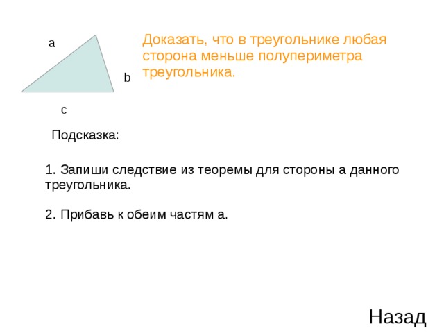 Доказать, что в треугольнике любая сторона меньше полупериметра треугольника. a b c Подсказка: 1. Запиши следствие из теоремы для стороны a данного треугольника. 2. Прибавь к обеим частям a. Назад 