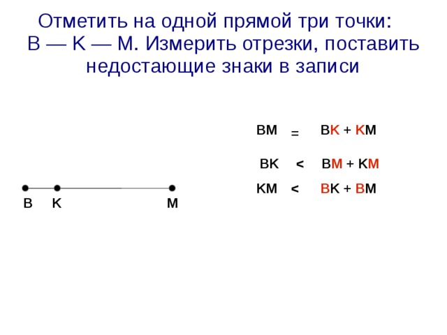 Отметить на одной прямой три точки:  B — K — M. Измерить отрезки, поставить недостающие знаки в записи BM   B K + K M = BK  B M + K M  KM   B K + B M  K M B 