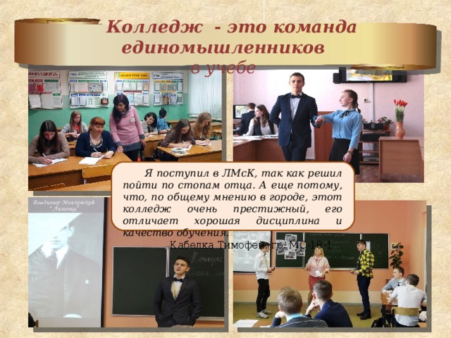  Колледж - это команда единомышленников  в учебе    Я поступил в ЛМсК, так как решил пойти по стопам отца. А еще потому, что, по общему мнению в городе, этот колледж очень престижный, его отличает хорошая дисциплина и качество обучения.  Кабелка Тимофей, гр. МС-18-1     
