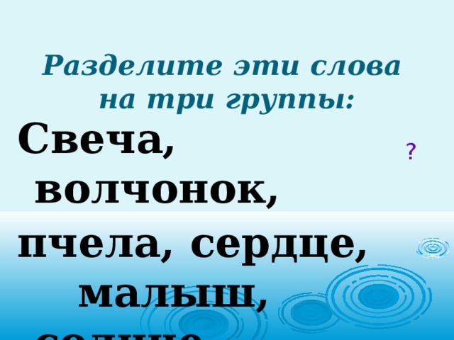 Разделите эти слова  на три группы: Свеча,  волчонок, пчела, сердце, малыш, солнце. ? 