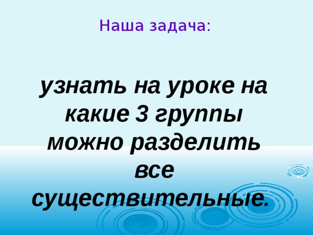  Наша задача:   узнать на уроке на какие 3 группы можно разделить все существительные. 