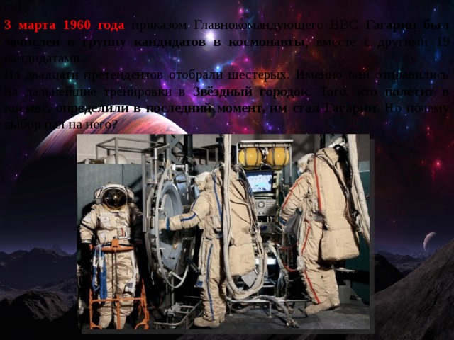 3 марта 1960 года приказом Главнокомандующего ВВС Гагарин был зачислен в группу кандидатов в космонавты , вместе с другими 19 кандидатами. Из двадцати претендентов отобрали шестерых. Именно они отправились на дальнейшие тренировки в Звёздный городок . Того, кто полетит в космос, определили в последний момент, им стал Гагарин . Но почему выбор пал на него? 