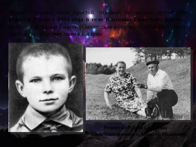 Жизнь Гагарина была простой, похожей на тысячи других.  Он родился 9 марта 1934 года в селе Клушино Гжатского районa , недалеко от города Гжатск (Смоленская область). В 1968 году город Гжатск был переименован в Гагарин. Родители Юрия Гагарина – Анна Тимофеевна и Алексей Иванович Юрий Гагарин в детстве 