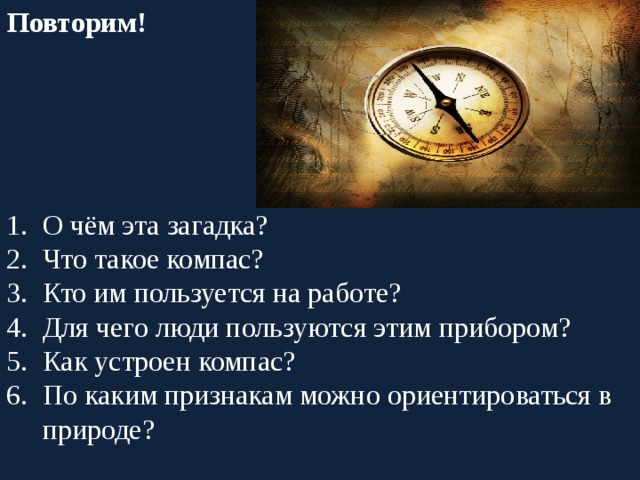 Повторим! На ладонь он ляжет весь. Не часы – а стрелка есть. Он в дороге пригодится – С ним нигде не заблудиться. О чём эта загадка? Что такое компас? Кто им пользуется на работе? Для чего люди пользуются этим прибором? Как устроен компас? По каким признакам можно ориентироваться в природе? 