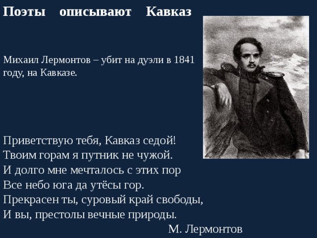 Поэты описывают Кавказ Михаил Лермонтов – убит на дуэли в 1841 году, на Кавказе. Приветствую тебя, Кавказ седой! Твоим горам я путник не чужой. И долго мне мечталось с этих пор Все небо юга да утёсы гор. Прекрасен ты, суровый край свободы, И вы, престолы вечные природы. М. Лермонтов 