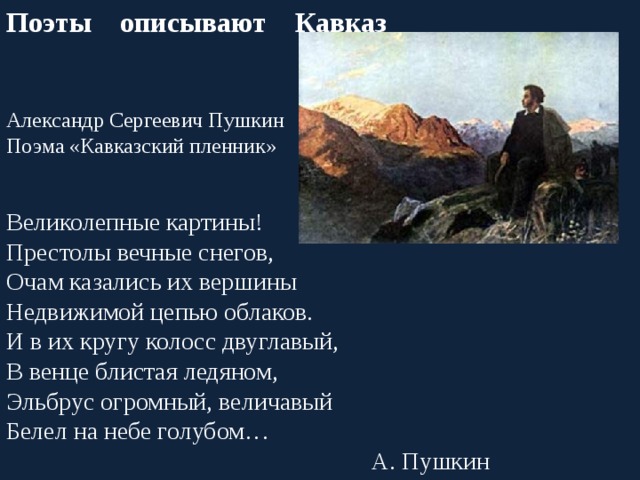 Поэты описывают Кавказ Александр Сергеевич Пушкин Поэма «Кавказский пленник» Великолепные картины! Престолы вечные снегов, Очам казались их вершины Недвижимой цепью облаков. И в их кругу колосс двуглавый, В венце блистая ледяном, Эльбрус огромный, величавый Белел на небе голубом… А. Пушкин 