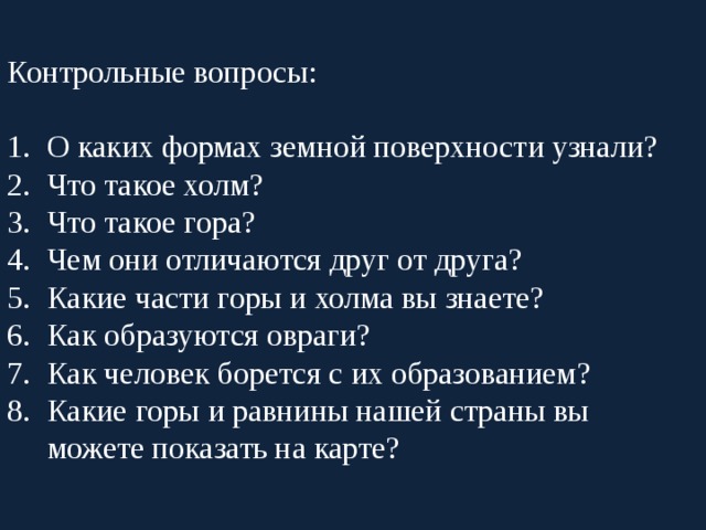 Контрольные вопросы: О каких формах земной поверхности узнали? Что такое холм? Что такое гора? Чем они отличаются друг от друга? Какие части горы и холма вы знаете? Как образуются овраги? Как человек борется с их образованием? Какие горы и равнины нашей страны вы можете показать на карте? 