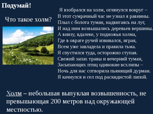 Подумай!  Я взобрался на холм, оглянулся вокруг – В этот сумрачный час не узнал я равнины. Плыл с болота туман, надвигаясь на луг, И над ним возвышались деревьев вершины. А внизу, вдалеке, у подножья холма, Где в овраге ручей извивался, играя, Всем уже завладела и правила тьма. Я спустился туда, осторожно ступая. Свежий запах травы и вечерний туман, Засыпающих птиц одинокие всхлипы – Ночь для нас сотворила пьянящий дурман. Я качнулся и сел под раскидистой липой.  Что такое холм?  Холм – небольшая выпуклая возвышенность, не превышающая 200 метров над окружающей местностью. 