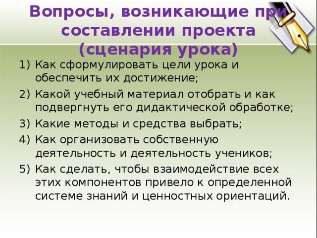 Вопросы, возникающие при составлении проекта (сценария урока) Как сформулировать цели урока и обеспечить их достижение; Какой учебный материал отобрать и как подвергнуть его дидактической обработке; Какие методы и средства выбрать; Как организовать собственную деятельность и деятельность учеников; Как сделать, чтобы взаимодействие всех этих компонентов привело к определенной системе знаний и ценностных ориентаций. 