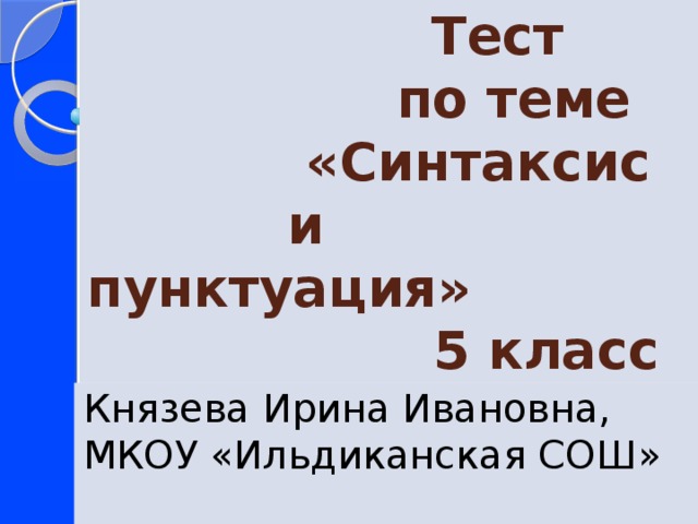  Тест  по теме  «Синтаксис  и пунктуация»  5 класс Князева Ирина Ивановна, МКОУ «Ильдиканская СОШ» 