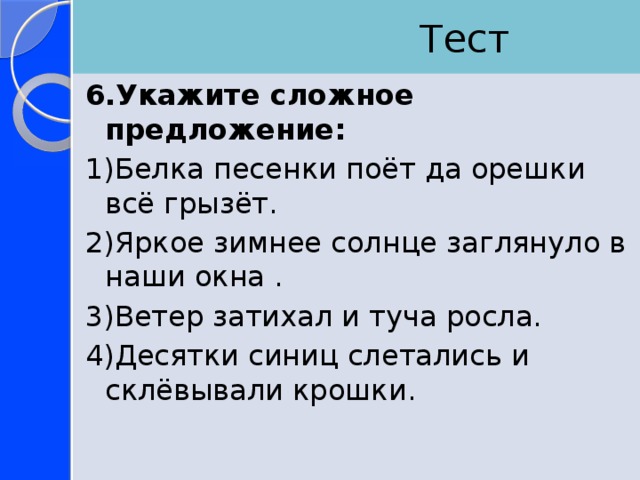  Тест 6.Укажите сложное предложение: 1)Белка песенки поёт да орешки всё грызёт. 2)Яркое зимнее солнце заглянуло в наши окна . 3)Ветер затихал и туча росла. 4)Десятки синиц слетались и склёвывали крошки. 