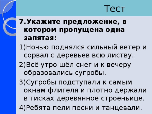  Тест 7.Укажите предложение, в котором пропущена одна запятая: 1)Ночью поднялся сильный ветер и сорвал с деревьев всю листву. 2)Всё утро шёл снег и к вечеру образовались сугробы. 3)Сугробы подступали к самым окнам флигеля и плотно держали в тисках деревянное строеньице. 4)Ребята пели песни и танцевали. 