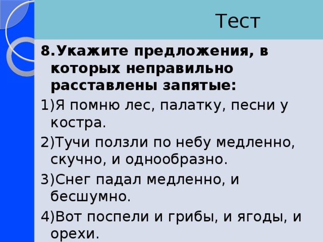  Тест 8.Укажите предложения, в которых неправильно расставлены запятые: 1)Я помню лес, палатку, песни у костра. 2)Тучи ползли по небу медленно, скучно, и однообразно. 3)Снег падал медленно, и бесшумно. 4)Вот поспели и грибы, и ягоды, и орехи. 