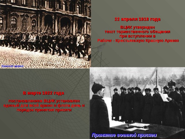 22 апреля 1918 года   ВЦИК утвержден  текст торжественного обещания  при вступлении в  Рабоче - Крестьянскую Красную Армию В марте 1922 года   постановлением ВЦИК установлен единый для всей армии и флота день и порядок принятия присяги 