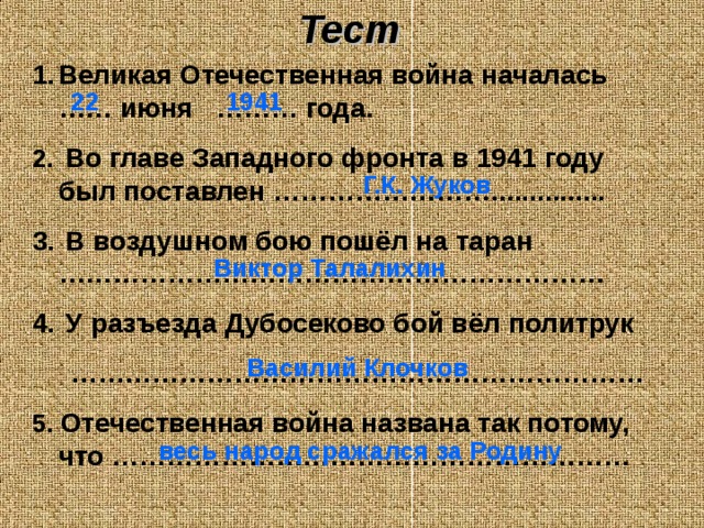 Тест Великая Отечественная война началась …… июня ……… года.  Во главе Западного фронта в 1941 году был поставлен ……………………...............  В воздушном бою пошёл на таран ……………………………………………………  У разъезда Дубосеково бой вёл политрук ……………………………………………………… 5. Отечественная война названа так потому, что ………………………………………………… 22 1941 Г.К. Жуков Виктор Талалихин Василий Клочков весь народ сражался за Родину 