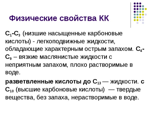 Физические свойства КК С 1 -С 3  (низшие насыщенные карбоновые кислоты) - легкоподвижные жидкости, обладающие характерным острым запахом. С 4 -С 9 – вязкие маслянистые жидкости с неприятным запахом, плохо растворимые в воде. разветвленные кислоты до С 13 — жидкости. с С 10 (высшие карбоновые кислоты)  — твердые вещества, без запаха, нерастворимые в воде. 