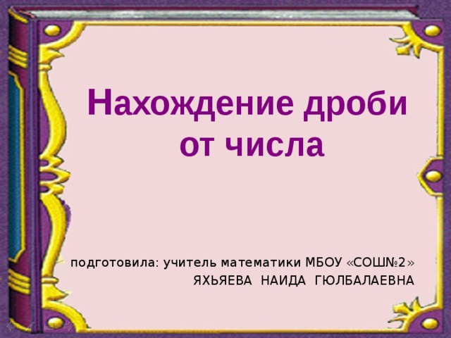  подготовила: учитель математики МБОУ «СОШ№2» ЯХЬЯЕВА НАИДА ГЮЛБАЛАЕВНА Н ахождение дроби  от числа 