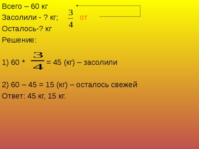 Всего – 60 кг Засолили - ? кг; от Осталось-? кг Решение: 1) 60 * = 45 (кг) – засолили 2) 60 – 45 = 15 (кг) – осталось свежей Ответ: 45 кг, 15 кг. 