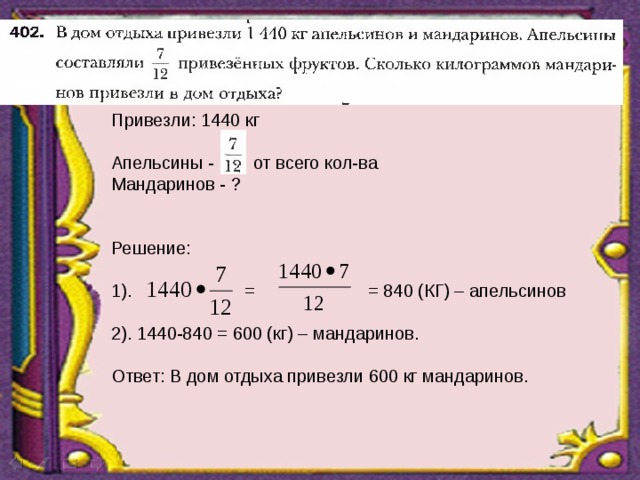 Привезли: 1440 кг Апельсины - от всего кол-ва Мандаринов - ? Решение: 1). = = 840 (КГ) – апельсинов 2). 1440-840 = 600 (кг) – мандаринов. Ответ: В дом отдыха привезли 600 кг мандаринов. 