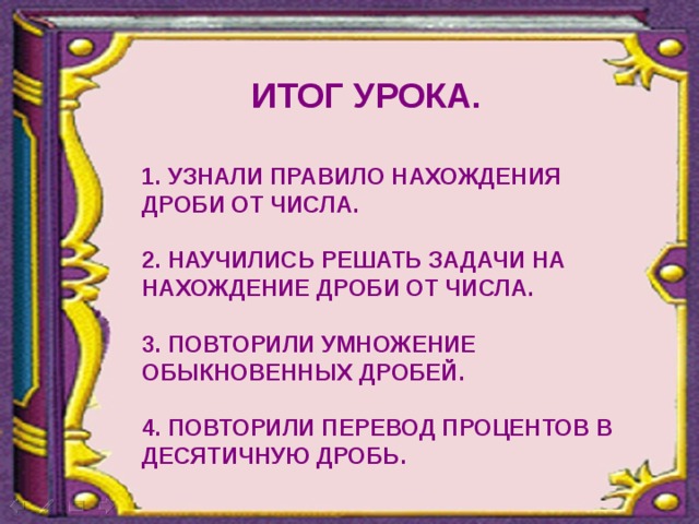 ИТОГ УРОКА. 1. УЗНАЛИ ПРАВИЛО НАХОЖДЕНИЯ ДРОБИ ОТ ЧИСЛА.  2. НАУЧИЛИСЬ РЕШАТЬ ЗАДАЧИ НА НАХОЖДЕНИЕ ДРОБИ ОТ ЧИСЛА.  3. ПОВТОРИЛИ УМНОЖЕНИЕ ОБЫКНОВЕННЫХ ДРОБЕЙ.  4. ПОВТОРИЛИ ПЕРЕВОД ПРОЦЕНТОВ В ДЕСЯТИЧНУЮ ДРОБЬ.  