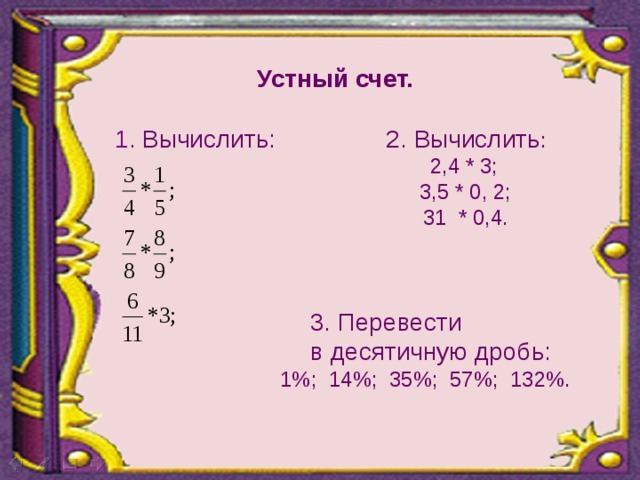 Устный счет.  1 . Вычислить: 2. Вычислить :  2,4 * 3;   3,5 * 0, 2;   31 * 0,4.  3. Перевести  в десятичную дробь:   1%; 1 4%; 35%; 57%; 132%.   