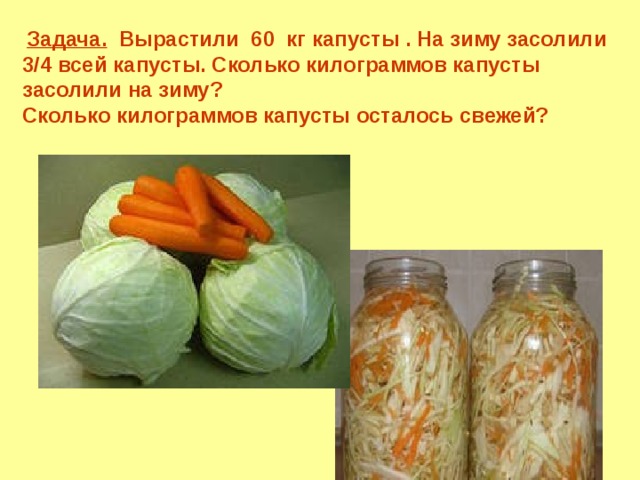 Задача. Вырастили 60 кг капусты . На зиму засолили 3/4 всей капусты. Сколько килограммов капусты засолили на зиму? Сколько килограммов капусты осталось свежей?  Математика 6 класс. Н.Я.Виленкин. № 543. 6 
