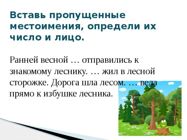 Вставь пропущенные местоимения, определи их число и лицо.       Ранней весной … отправились к знакомому леснику. … жил в лесной сторожке. Дорога шла лесом. … вела прямо к избушке лесника. 