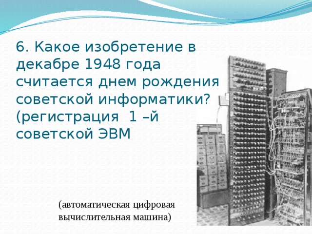 6. Какое изобретение в декабре 1948 года считается днем рождения советской информатики?  (регистрация 1 –й советской ЭВМ (автоматическая цифровая вычислительная машина) 