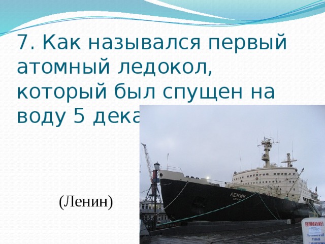 7. Как назывался первый атомный ледокол, который был спущен на воду 5 декабря 1957 года?    (Ленин) 