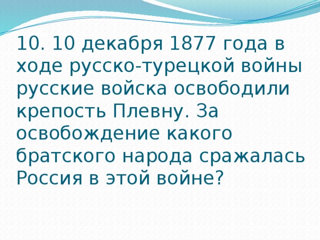 10. 10 декабря 1877 года в ходе русско-турецкой войны русские войска освободили крепость Плевну. За освобождение какого братского народа сражалась Россия в этой войне?   